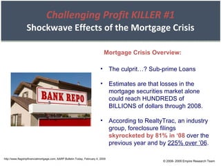 Challenging Profit KILLER #1 Shockwave Effects of the Mortgage Crisis http://www.flagshipfinancialmortgage.com; AARP Bulletin Today, February 4, 2009 The culprit…? Sub-prime Loans Estimates are that losses in the mortgage securities market alone could reach HUNDREDS of BILLIONS of dollars through 2008. According to RealtyTrac, an industry group, foreclosure filings  skyrocketed by 81% in ‘08  over the previous year and by  225% over ’06 . Mortgage Crisis Overview: © 2008- 2009 Empire Research Team 