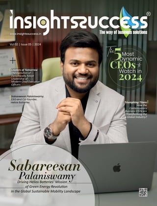 Vol 02 | Issue 05 | 2024
www.insightssuccess.in
Leaders of Tomorrow
The Evolu on of
Dynamically Adept
Leadership of
Modern Chief Execu ve
Oﬃcers
+
The Most
Dynamic
CEOs to
Watch in
2024
Sabareesan Palaniswamy,
CEO and Co-founder,
Helios Batteries
Driving Helios Ba eries' Mission
of Green Energy Revolu on
in the Global Sustainable Mobility Landscape
Sabareesan
Palaniswamy
5
Triumphing Titans
How the
Contemporary
Business CEOs are
Transforming the
Global Industry?
 