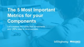 The 5 Most Important
Metrics for your
Components
Let’s explore the habits that components
and CRPs need to drive success.
 
