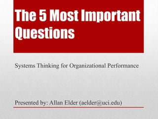 The 5 Most Important
Questions
Systems Thinking for Organizational Performance




Presented by: Allan Elder (aelder@uci.edu)
 