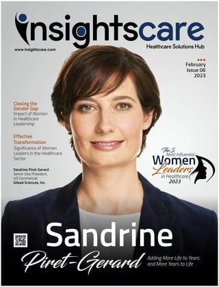 Closing the
Gender Gap
Impact of Women
in Healthcare
Leadership
February
Issue 06
2023
Sandrine
Piret-Gerard Adding More Life to Years
and More Years to Life
Sandrine Piret-Gerard
Senior Vice President,
US Commercial
Gilead Sciences, Inc.
Effective
Transformation
Significance of Women
Leaders in the Healthcare
Sector
Women
Most Influential
The 5
Leaders
Leaders
Leaders
in Healthcare
2023
 