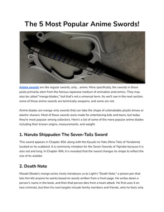 The 5 Most Popular Anime Swords!
Anime swords are like regular swords, only... anime. More specifically, the swords in these
posts primarily stem from the famous Japanese medium of animation and comics. They may
also be called "manga blades," but that's not a universal term. As we'll see in the next section,
some of these anime swords are technically weapons, and some are not.
Anime blades are manga-only swords that can take the shape of unbreakable plastic knives or
electric shavers. Most of these swords were made for entertaining kids and teens, but today
they're most popular among collectors. Here's a list of some of the more popular anime blades
including their known origins, measurements, and weight:
1. Naruto Shippuden The Seven-Tails Sword
This sword appears in Chapter 454, along with the Kyuubi no Yoko (Nine-Tails of Yondaime)
located on its scabbard. It is commonly mistaken for the Seven Swords of Yajirobe because it is
also red and long. In Chapter 494, it is revealed that the sword changes its shape to reflect the
size of its wielder.
2. Death Note
Masaki Okada's manga series nicely introduces us to Light's "Death Note," a poison pen that
lets him kill anyone he wants based on words written from a fresh page. He writes down a
person's name in the book, and then that person dies from a heart attack. He first uses it on
two criminals, but then his next targets include family members and friends, who he feels only
 