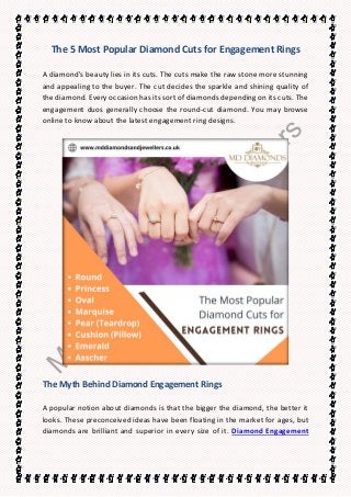 The 5 Most Popular Diamond Cuts for Engagement Rings
A diamond's beauty lies in its cuts. The cuts make the raw stone more stunning
and appealing to the buyer. The cut decides the sparkle and shining quality of
the diamond. Every occasion has its sort of diamonds depending on its cuts. The
engagement duos generally choose the round-cut diamond. You may browse
online to know about the latest engagement ring designs.
The Myth Behind Diamond Engagement Rings
A popular notion about diamonds is that the bigger the diamond, the better it
looks. These preconceived ideas have been floating in the market for ages, but
diamonds are brilliant and superior in every size of it. Diamond Engagement
 