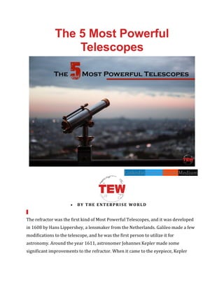 The 5 Most Powerful
Telescopes
LinkedinTwitterRedditMedium
• BY THE ENTERPRISE WORLD
The refractor was the first kind of Most Powerful Telescopes, and it was developed
in 1608 by Hans Lippershey, a lensmaker from the Netherlands. Galileo made a few
modifications to the telescope, and he was the first person to utilize it for
astronomy. Around the year 1611, astronomer Johannes Kepler made some
significant improvements to the refractor. When it came to the eyepiece, Kepler
 
