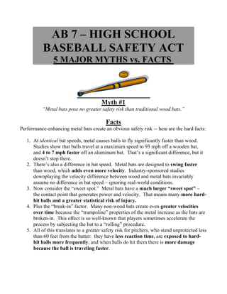 AB 7 – HIGH SCHOOL
           BASEBALL SAFETY ACT
                5 MAJOR MYTHS vs. FACTS



                                        Myth #1
          “Metal bats pose no greater safety risk than traditional wood bats.”

                                           Facts
Performance-enhancing metal bats create an obvious safety risk -- here are the hard facts:

   1. At identical bat speeds, metal causes balls to fly significantly faster than wood.
      Studies show that balls travel at a maximum speed to 93 mph off a wooden bat,
      and 4 to 7 mph faster off an aluminum bat. That’s a significant difference, but it
      doesn’t stop there.
   2. There’s also a difference in bat speed. Metal bats are designed to swing faster
      than wood, which adds even more velocity. Industry-sponsored studies
      downplaying the velocity difference between wood and metal bats invariably
      assume no difference in bat speed – ignoring real-world conditions.
   3. Now consider the “sweet spot.” Metal bats have a much larger “sweet spot” –
      the contact point that generates power and velocity. That means many more hard-
      hit balls and a greater statistical risk of injury.
   4. Plus the “break-in” factor. Many non-wood bats create even greater velocities
      over time because the “trampoline” properties of the metal increase as the bats are
      broken-in. This effect is so well-known that players sometimes accelerate the
      process by subjecting the bat to a “rolling” procedure.
   5. All of this translates to a greater safety risk for pitchers, who stand unprotected less
      than 60 feet from the batter: they have less reaction time, are exposed to hard-
      hit balls more frequently, and when balls do hit them there is more damage
      because the ball is traveling faster.
 