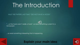 The Introduction 
HALF THE PAPERS LAST TIME “DID NOT HAVE A HOOK” 
“…or the hook wasn’t really a hook”, so read something current in a 
newspaper. 
…so read something interesting that is happening. 
Explain your main idea 
 