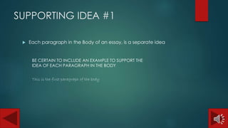 SUPPORTING IDEA #1 
 Each paragraph in the Body of an essay, is a separate idea 
BE CERTAIN TO INCLUDE AN EXAMPLE TO SUPPORT THE 
IDEA OF EACH PARAGRAPH IN THE BODY 
This is the first paragraph of the body 
 