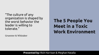 The 5 People You
Meet in a Toxic
Work Environment
Presented by: Rich Harrison & Meghan Hatalla
“The culture of any
organization is shaped by
the worst behavior the
leader is willing to
tolerate.”
Gruenter & Whitaker
 