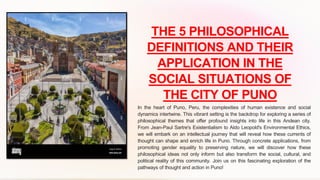 THE 5 PHILOSOPHICAL
DEFINITIONS AND THEIR
APPLICATION IN THE
SOCIAL SITUATIONS OF
THE CITY OF PUNO
In the heart of Puno, Peru, the complexities of human existence and social
dynamics intertwine. This vibrant setting is the backdrop for exploring a series of
philosophical themes that offer profound insights into life in this Andean city.
From Jean-Paul Sartre's Existentialism to Aldo Leopold's Environmental Ethics,
we will embark on an intellectual journey that will reveal how these currents of
thought can shape and enrich life in Puno. Through concrete applications, from
promoting gender equality to preserving nature, we will discover how these
philosophical ideas not only inform but also transform the social, cultural, and
political reality of this community. Join us on this fascinating exploration of the
pathways of thought and action in Puno!
 