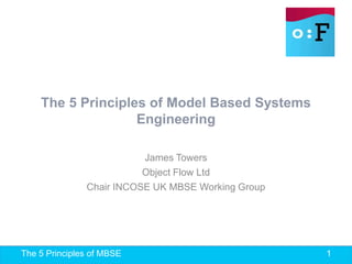 The 5 Principles of MBSE 1
The 5 Principles of Model Based Systems
Engineering
James Towers
Object Flow Ltd
Chair INCOSE UK MBSE Working Group
 