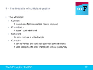 The 5 Principles of MBSE 12
 The Model is:
 Concise -
 It records one fact in one place (Model Element)
 Consistent -
 It doesn’t contradict itself
 Coherent -
 Its parts produce a unified whole
 Correct –
 It can be Verified and Validated based on defined criteria
 It uses abstraction to allow imprecision without inaccuracy
4 – The Model is of sufficient quality
 