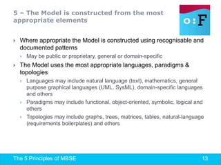 The 5 Principles of MBSE 13
 Where appropriate the Model is constructed using recognisable and
documented patterns
 May be public or proprietary, general or domain-specific
 The Model uses the most appropriate languages, paradigms &
topologies
 Languages may include natural language (text), mathematics, general
purpose graphical languages (UML, SysML), domain-specific languages
and others
 Paradigms may include functional, object-oriented, symbolic, logical and
others
 Topologies may include graphs, trees, matrices, tables, natural-language
(requirements boilerplates) and others
5 – The Model is constructed from the most
appropriate elements
 