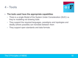 The 5 Principles of MBSE 18
 The tools used have the appropriate capabilities
 There is a single Model of the System Under Consideration (SUC) i.e.
they’re modelling not drawing tools
 They support the required languages, paradigms and topologies and
ideally (where possible) can translate between them
 They support open standards and data formats
4 - Tools
 