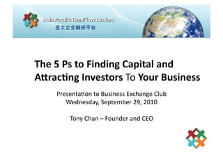 The	
  5	
  Ps	
  to	
  Finding	
  Capital	
  and	
  	
  
A4rac7ng	
  Investors	
  To	
  Your	
  Business	
  
       Presenta(on	
  to	
  Business	
  Exchange	
  Club	
  
          Wednesday,	
  September	
  29,	
  2010	
  

             Tony	
  Chan	
  –	
  Founder	
  and	
  CEO	
  
 