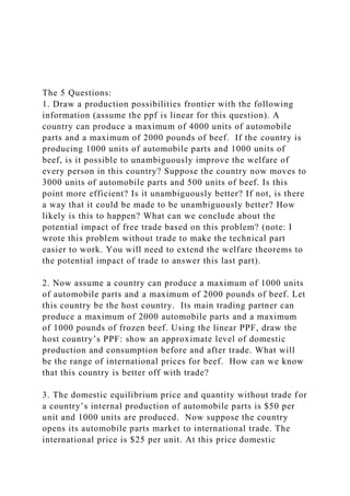 The 5 Questions:
1. Draw a production possibilities frontier with the following
information (assume the ppf is linear for this question). A
country can produce a maximum of 4000 units of automobile
parts and a maximum of 2000 pounds of beef. If the country is
producing 1000 units of automobile parts and 1000 units of
beef, is it possible to unambiguously improve the welfare of
every person in this country? Suppose the country now moves to
3000 units of automobile parts and 500 units of beef. Is this
point more efficient? Is it unambiguously better? If not, is there
a way that it could be made to be unambiguously better? How
likely is this to happen? What can we conclude about the
potential impact of free trade based on this problem? (note: I
wrote this problem without trade to make the technical part
easier to work. You will need to extend the welfare theorems to
the potential impact of trade to answer this last part).
2. Now assume a country can produce a maximum of 1000 units
of automobile parts and a maximum of 2000 pounds of beef. Let
this country be the host country. Its main trading partner can
produce a maximum of 2000 automobile parts and a maximum
of 1000 pounds of frozen beef. Using the linear PPF, draw the
host country’s PPF: show an approximate level of domestic
production and consumption before and after trade. What will
be the range of international prices for beef. How can we know
that this country is better off with trade?
3. The domestic equilibrium price and quantity without trade for
a country’s internal production of automobile parts is $50 per
unit and 1000 units are produced. Now suppose the country
opens its automobile parts market to international trade. The
international price is $25 per unit. At this price domestic
 