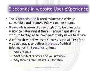5 seconds in website User eXperience
• The 5 seconds rule is used to increase website
conversion and improve ROI via online means.
• 5 seconds is more than enough time for a website
visitor to determine if there is enough quality in a
website to stay, or to leave potentially never to return.
• A critical driver of website success is the ability of the
web app page, to deliver 3 pieces of critical
information in 5 seconds or less:
– Who are you?
– What product or service do you provide?
– Why should I care (what’s in it for Me)?
http://in.linkedin.com/in/manuswath
 