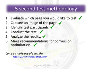 5 second test methodology
1. Evaluate which page you would like to test.
2. Capture an image of the page.
3. Identify test participants
4. Conduct the test.
5. Analyze the results.
6. Make recommendations for conversion
optimization.
Can also make use of sites like
– http://www.fivesecondtest.com/
http://in.linkedin.com/in/manuswath
 