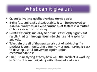 What can it give us?
 Quantitative and qualitative data on web apps.
 Being fast and easily distributable, it can be deployed to
dozens, hundreds or even thousands of testers in a matter
of hours, or at the most days.
 Relatively quick and easy to obtain statistically significant
results that can be organized into charts and graphs for
analysis.
 Takes almost all of the guesswork out of validating if a
product is communicating effectively or not, making it easy
to develop useful conversion optimization
recommendations.
 Useful in analyzing exactly how well the product is working
in terms of communicating with intended audience.
http://in.linkedin.com/in/manuswath
 