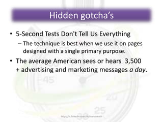 Hidden gotcha’s
• 5-Second Tests Don't Tell Us Everything
– The technique is best when we use it on pages
designed with a single primary purpose.
• The average American sees or hears 3,500
+ advertising and marketing messages a day.
http://in.linkedin.com/in/manuswath
 