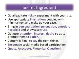 Secret Ingredient
• Go ahead take risks – experiment with your site.
• Use appropriate illustrations coupled with
minimal text and make up your case.
• Bring in personalization, persuasion, emotion,
nostalgia and showcase trust.
• Get user attention, interest, desire so as to
prompt them to action.
• Content is king, so say the right things.
• Encourage social media based participation.
• Quote, Anecdote, Rhetorical Question!
http://in.linkedin.com/in/manuswath
 