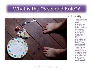 What is the “5 second Rule”?
• In reality
– The texture
and
moisture
inherent to
the food
dropped
dictates
the
number of
bacteria
collected.
– The floor
conditions
dictate the
number of
bacteria
collected.
http://in.linkedin.com/in/manuswath
 