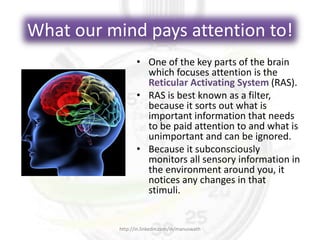 What our mind pays attention to!
• One of the key parts of the brain
which focuses attention is the
Reticular Activating System (RAS).
• RAS is best known as a filter,
because it sorts out what is
important information that needs
to be paid attention to and what is
unimportant and can be ignored.
• Because it subconsciously
monitors all sensory information in
the environment around you, it
notices any changes in that
stimuli.
http://in.linkedin.com/in/manuswath
 