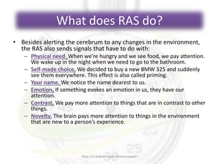 What does RAS do?
• Besides alerting the cerebrum to any changes in the environment,
the RAS also sends signals that have to do with:
– Physical need. When we’re hungry and we see food, we pay attention.
We wake up in the night when we need to go to the bathroom.
– Self-made choice. We decided to buy a new BMW 325 and suddenly
see them everywhere. This effect is also called priming.
– Your name. We notice the name dearest to us.
– Emotion. If something evokes an emotion in us, they have our
attention.
– Contrast. We pay more attention to things that are in contrast to other
things.
– Novelty. The brain pays more attention to things in the environment
that are new to a person’s experience.
http://in.linkedin.com/in/manuswath
 