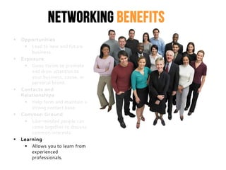 Networking Benefits
 Opportunities
 Lead to new and future
business.
 Exposure
 Gives forum to promote
and draw attention to
your business, cause, or
personal brand.
 Contacts and
Relationships
 Help form and maintain a
strong contact base.
 Common Ground
 Like-minded people can
come together to discuss
common interests.
 Learning
 Allows you to learn from
experienced
professionals.
 