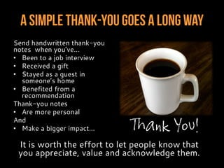 A Simple Thank-YouGoes A Long Way
Send handwritten thank-you
notes when you’ve…
• Been to a job interview
• Received a gift
• Stayed as a guest in
someone’s home
• Benefited from a
recommendation
Thank-you notes
• Are more personal
And
• Make a bigger impact…
It is worth the effort to let people know that
you appreciate, value and acknowledge them.
Thank You!
 