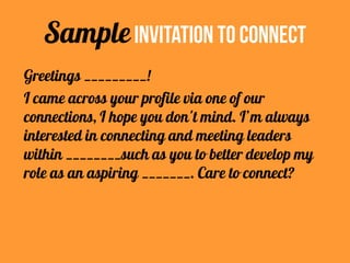 Greetings _________!
I came across your profile via one of our
connections, I hope you don't mind. I’m always
interested in connecting and meeting leaders
within ________such as you to better develop my
role as an aspiring _______. Care to connect?
SampleInvitation To Connect
 