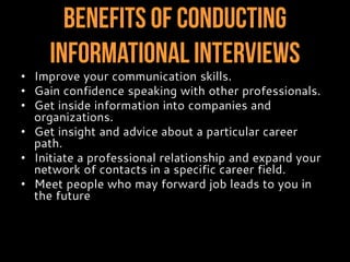 Benefits of Conducting
InformationalInterviews
• Improve your communication skills.
• Gain confidence speaking with other professionals.
• Get inside information into companies and
organizations.
• Get insight and advice about a particular career
path.
• Initiate a professional relationship and expand your
network of contacts in a specific career field.
• Meet people who may forward job leads to you in
the future.
 