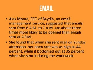 EMAIL
• Alex Moore, CEO of Baydin, an email
management service, suggested that emails
sent from 6 A.M. to 7 A.M. are about three
times more likely to be opened than emails
sent at 4 P.M.
• She found that when she sent mail on Sunday
afternoon, her open rate was as high as 44
percent, while it bottomed out at 35 percent
when she sent it during the workweek.
 