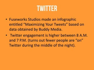 Twitter
• Fuseworks Studios made an infographic
entitled “Maximizing Your Tweets” based on
data obtained by Buddy Media.
• Twitter engagement is higher between 8 A.M.
and 7 P.M. (turns out fewer people are “on”
Twitter during the middle of the night).
 
