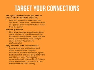 Target your connections
Set a goal to identify who you need to
know and who needs to know you
• Who are the decision makers and key
influencers? Where can I meet them? How
do I get into their circles? What is it I want
from the event?
Prepare questions
• Have a few targeted, engaging questions
prepared ahead of time (These could be
focused on their interests, career path, the
things they like/dislike about their job,
advice they may have for new
professionals.)
Stay informed with current events
• Read at least four articles from local
topics, national news, company
newsletters, weather information, sports,
best sellers list, and food blogs before the
event to have some “back pocket”
conversation topics handy. Pick 3-5 items
to use as emergency re-starters in case
the conversation starts to drag.
 