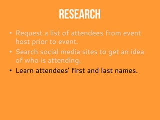 Research
• Request a list of attendees from event
host prior to event.
• Search social media sites to get an idea
of who is attending.
• Learn attendees' first and last names.
 