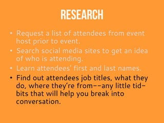 Research
• Request a list of attendees from event
host prior to event.
• Search social media sites to get an idea
of who is attending.
• Learn attendees' first and last names.
• Find out attendees job titles, what they
do, where they’re from--any little tid-
bits that will help you break into
conversation.
 