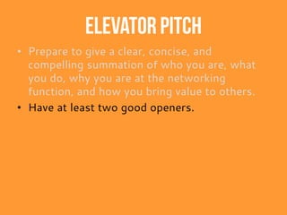 Elevator pitch
• Prepare to give a clear, concise, and
compelling summation of who you are, what
you do, why you are at the networking
function, and how you bring value to others.
• Have at least two good openers.
 