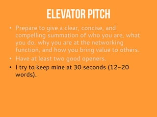 Elevator pitch
• Prepare to give a clear, concise, and
compelling summation of who you are, what
you do, why you are at the networking
function, and how you bring value to others.
• Have at least two good openers.
• I try to keep mine at 30 seconds (12-20
words).
 