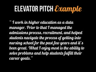Elevator Pitch Example
“ I work in higher education as a data
manager. Prior to that I managed the
admissions process, recruitment, and helped
students navigate the process of getting into
nursing school for the past few years and it’s
been great. What I enjoy most is the ability to
solve problems and help students fulfill their
career goals.”
 