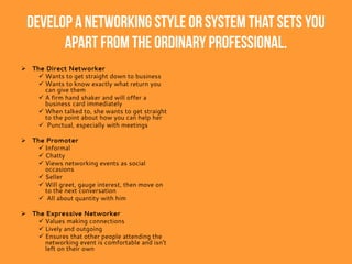 Develop a networking style or system that sets you
apart from the ordinary professional.
 The Direct Networker
 Wants to get straight down to business
 Wants to know exactly what return you
can give them
 A firm hand shaker and will offer a
business card immediately
 When talked to, she wants to get straight
to the point about how you can help her
 Punctual, especially with meetings
 The Promoter
 Informal
 Chatty
 Views networking events as social
occasions
 Seller
 Will greet, gauge interest, then move on
to the next conversation
 All about quantity with him
 The Expressive Networker
 Values making connections
 Lively and outgoing
 Ensures that other people attending the
networking event is comfortable and isn’t
left on their own
 