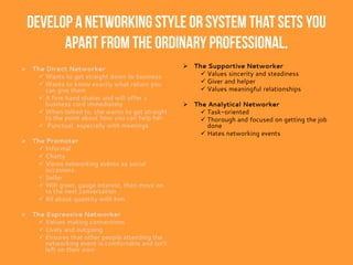 Develop a networking style or system that sets you
apart from the ordinary professional.
 The Direct Networker
 Wants to get straight down to business
 Wants to know exactly what return you
can give them
 A firm hand shaker and will offer a
business card immediately
 When talked to, she wants to get straight
to the point about how you can help her
 Punctual, especially with meetings
 The Promoter
 Informal
 Chatty
 Views networking events as social
occasions.
 Seller
 Will greet, gauge interest, then move on
to the next conversation
 All about quantity with him
 The Expressive Networker
 Values making connections
 Lively and outgoing
 Ensures that other people attending the
networking event is comfortable and isn’t
left on their own
 The Supportive Networker
 Values sincerity and steadiness
 Giver and helper
 Values meaningful relationships
 The Analytical Networker
 Task-oriented
 Thorough and focused on getting the job
done
 Hates networking events
 