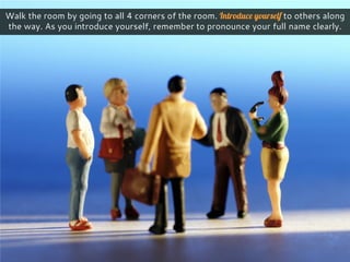Walk the room by going to all 4 corners of the room. Introduce yourself to others along
the way. As you introduce yourself, remember to pronounce your full name clearly.
 