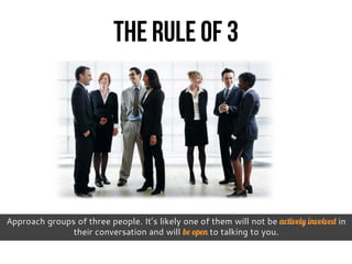 The Rule of 3
Approach groups of three people. It’s likely one of them will not be actively involved in
their conversation and will be open to talking to you.
 