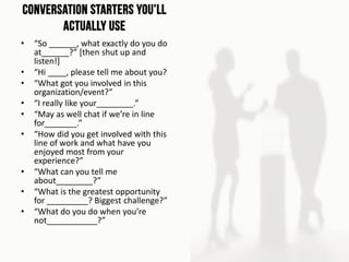 Conversation Starters You’ll
Actually Use
• “So ______, what exactly do you do
at______?” [then shut up and
listen!]
• “Hi ____, please tell me about you?
• “What got you involved in this
organization/event?”
• “I really like your________.”
• “May as well chat if we’re in line
for_______.”
• “How did you get involved with this
line of work and what have you
enjoyed most from your
experience?”
• “What can you tell me
about________?”
• “What is the greatest opportunity
for _________? Biggest challenge?”
• “What do you do when you’re
not___________?”
 
