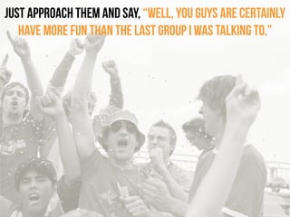 Just approach them and say, “Well, you guys are certainly
have more fun than the last group I was talking to.”
 