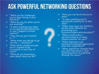 Ask Powerful Networking Questions
 “What are the challenges
you've been facing in your
industry?”
 “What do you do when you're
not working?”
 “Is there anything you need
or are specifically looking for,
in case I happen to know
anyone?”
 “How did you get involved
in…?”
 “What made you decide to go
into the ___business?”
 ‘What advice would you give
me if I wanted to be
successful in your line of
work?”
 “What do you love/enjoy
most about what you do?”
 “How you can be of service to
them.”
 “Is there anything you're
specifically looking for in that
area?“
 “What ways have you found to
be the most effective for
promoting your
business/organization/product?”
 “What would make a
person/company an ideal
client/customer for you?”
 “What separates your
business/company/organization
from the competition?”
 “What significant changes have
you seen take place in your
profession/area of expertise
through the years?”
 