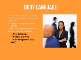 Body Language
• Observe how people stand, and
how they are physically grouped
together.
– Look for open groups vs. closed
groups.
• Don’t create barriers between
you and the other person:
– “Avoid darting eyes’
– “Don’t fold your arms…”
– “Resist the urge to look at the
floor”
 