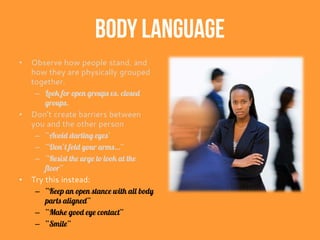Body Language
• Observe how people stand, and
how they are physically grouped
together.
– Look for open groups vs. closed
groups.
• Don’t create barriers between
you and the other person
– “Avoid darting eyes’
– “Don’t fold your arms…”
– “Resist the urge to look at the
floor”
• Try this instead:
– “Keep an open stance with all body
parts aligned”
– “Make good eye contact”
– “Smile”
 