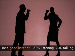 Be a good listener – 80% listening, 20% talking
 