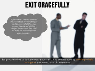 It’s probably time to politely excuse yourself… End conversation by offering to help
or support your new contact in some way.
If you are in a conversation and
it’s been about five minutes you
start to notice that the other
person has started shifting
weight from foot to foot, and
his eyes are wondering over
your shoulder…
Exit Gracefully
 